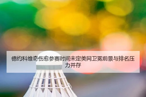 德约科维奇伤愈参赛时间未定美网卫冕前景与排名压力并存