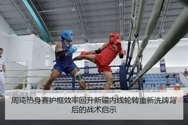 周琦热身赛护框效率回升新疆内线轮转重新洗牌背后的战术启示